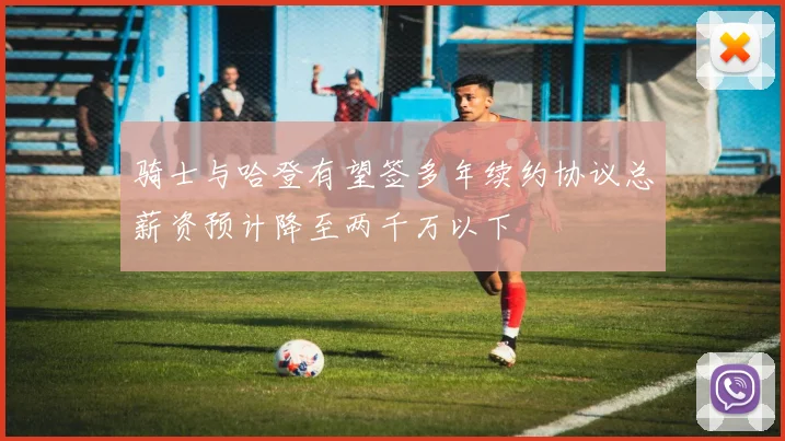 骑士与哈登有望签多年续约协议总薪资预计降至两千万以下
