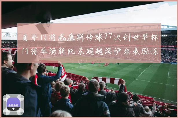 南非门将威廉斯传球77次创世界杯门将单场新纪录超越诺伊尔表现惊艳