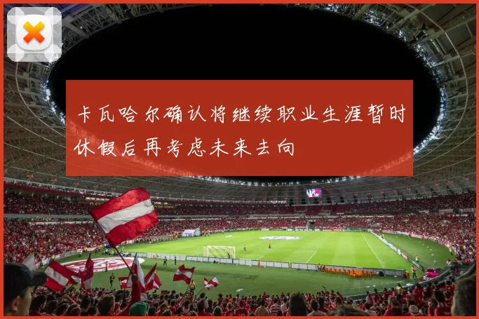 卡瓦哈尔确认将继续职业生涯暂时休假后再考虑未来去向