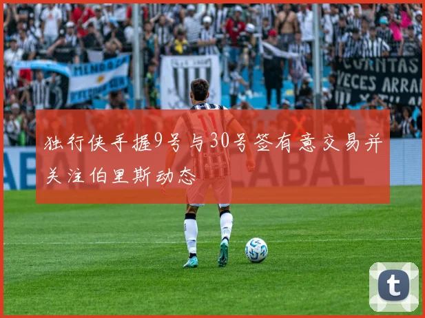 独行侠手握9号与30号签有意交易并关注伯里斯动态