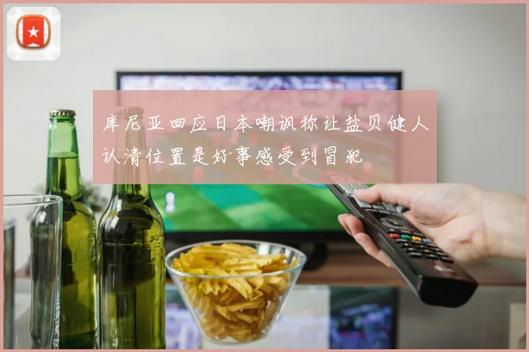 库尼亚回应日本嘲讽称让盐贝健人认清位置是好事感受到冒犯