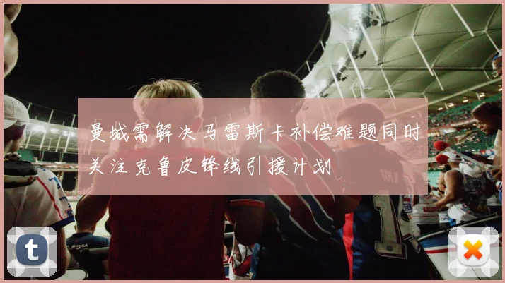 曼城需解决马雷斯卡补偿难题同时关注克鲁皮锋线引援计划