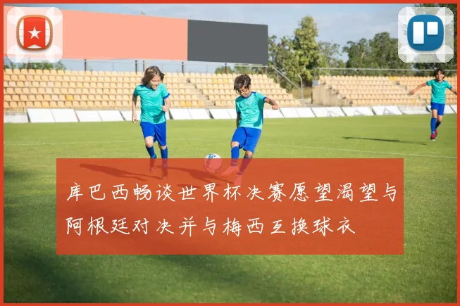 库巴西畅谈世界杯决赛愿望渴望与阿根廷对决并与梅西互换球衣