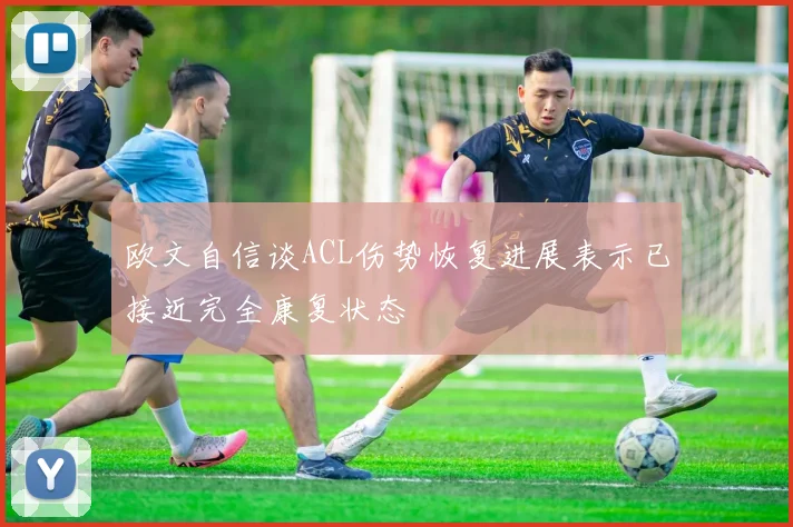 欧文自信谈ACL伤势恢复进展表示已接近完全康复状态