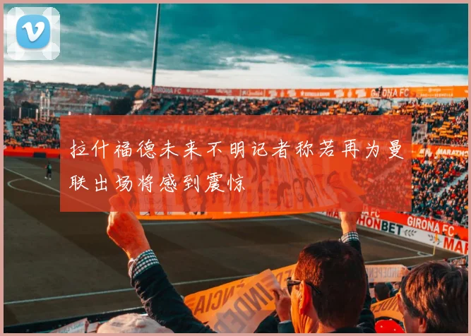拉什福德未来不明记者称若再为曼联出场将感到震惊