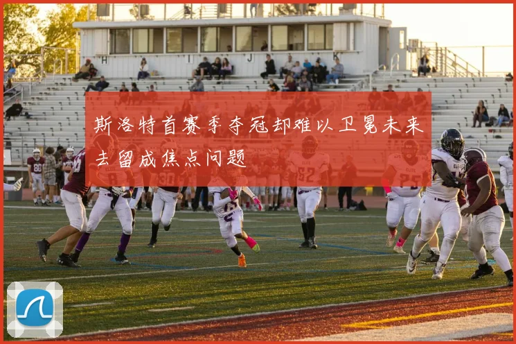 斯洛特首赛季夺冠却难以卫冕未来去留成焦点问题
