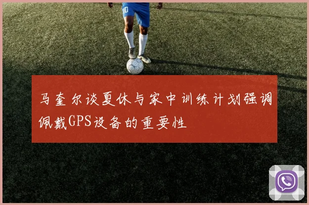 马奎尔谈夏休与家中训练计划强调佩戴GPS设备的重要性