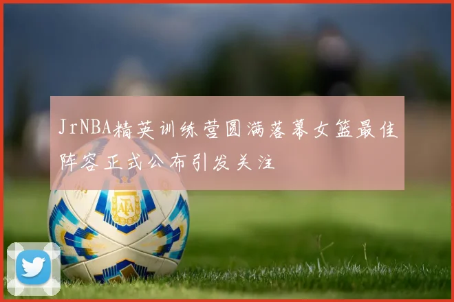 JrNBA精英训练营圆满落幕女篮最佳阵容正式公布引发关注