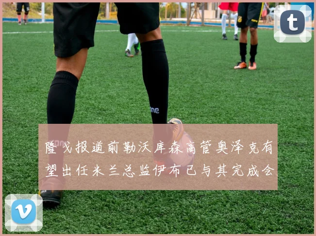 隆戈报道前勒沃库森高管奥泽克有望出任米兰总监伊布已与其完成会面