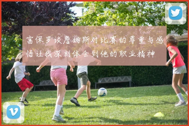 富保罗谈詹姆斯对比赛的尊重与感悟让我深刻体会到他的职业精神