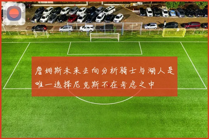 詹姆斯未来去向分析骑士与湖人是唯一选择尼克斯不在考虑之中