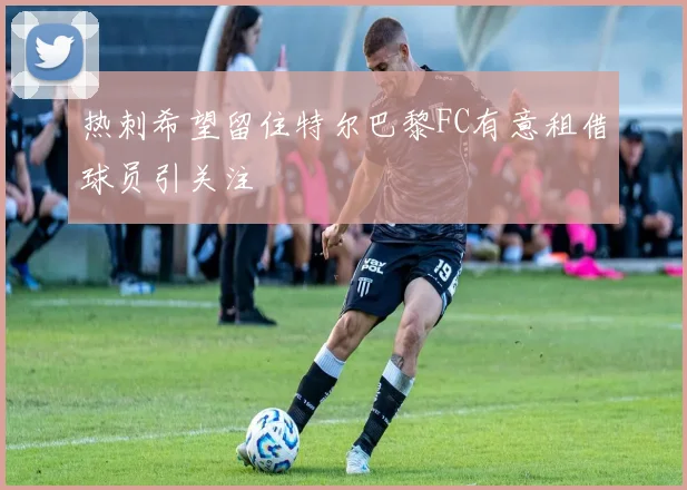 热刺希望留住特尔巴黎FC有意租借球员引关注