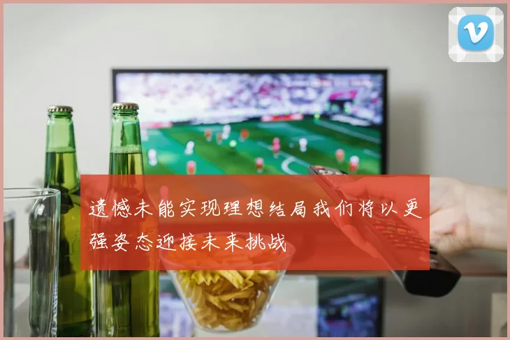遗憾未能实现理想结局我们将以更强姿态迎接未来挑战