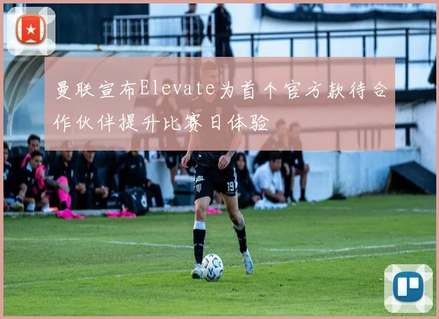曼联宣布Elevate为首个官方款待合作伙伴提升比赛日体验
