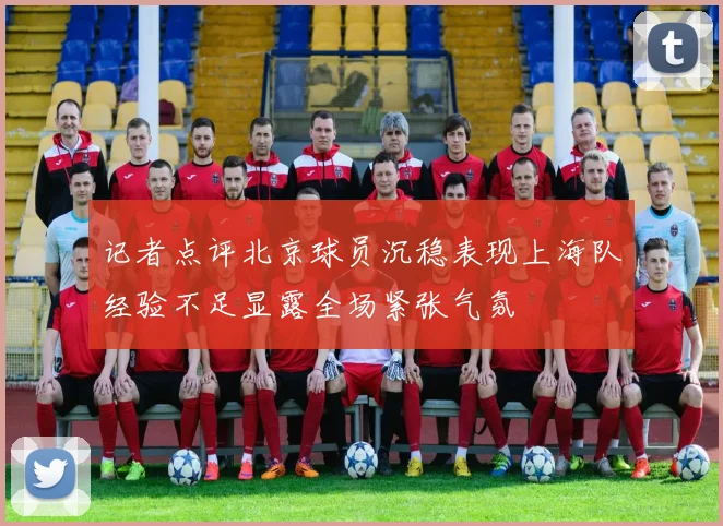 记者点评北京球员沉稳表现上海队经验不足显露全场紧张气氛