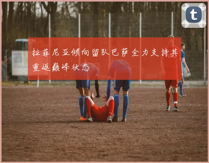 拉菲尼亚倾向留队巴萨全力支持其重返巅峰状态
