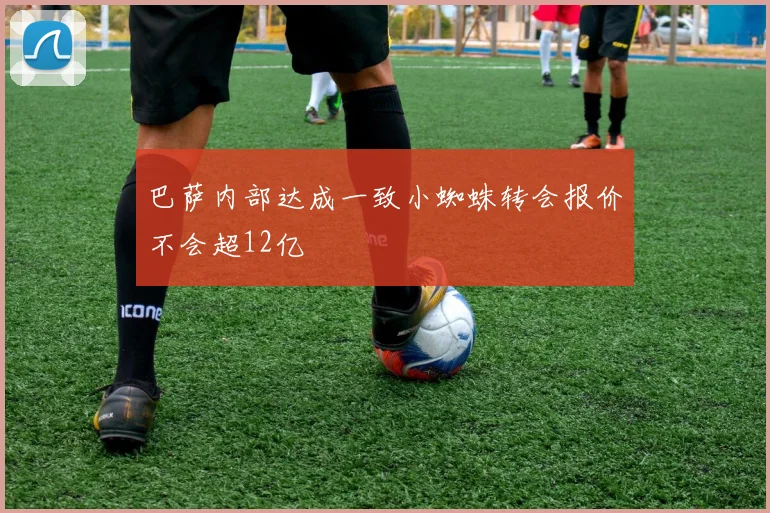 巴萨内部达成一致小蜘蛛转会报价不会超12亿