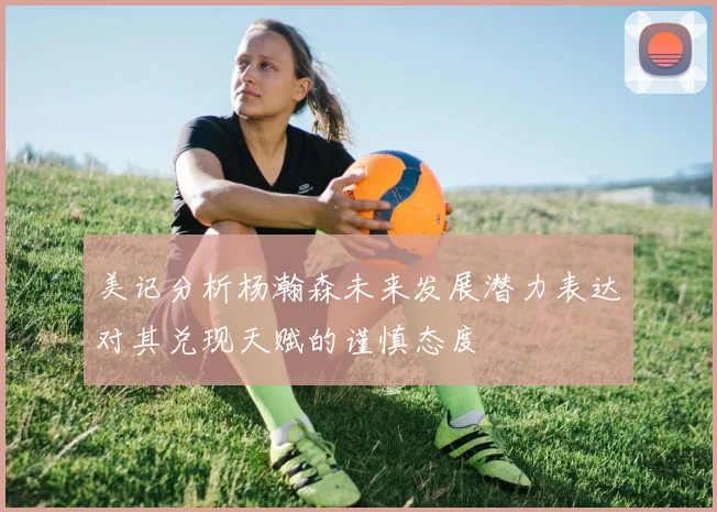 美记分析杨瀚森未来发展潜力表达对其兑现天赋的谨慎态度