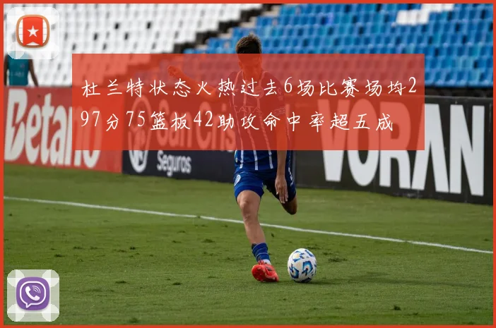 杜兰特状态火热过去6场比赛场均297分75篮板42助攻命中率超五成