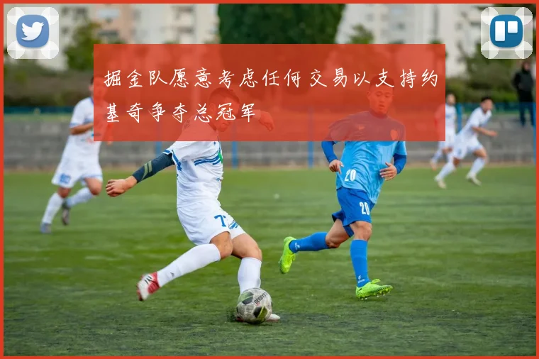 掘金队愿意考虑任何交易以支持约基奇争夺总冠军