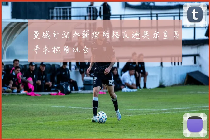 曼城计划加薪续约格瓦迪奥尔皇马寻求挖角机会