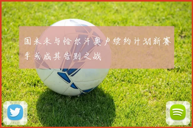 国米未与恰尔汗奥卢续约计划新赛季或成其告别之战