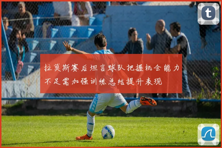 拉莫斯赛后坦言球队把握机会能力不足需加强训练总结提升表现