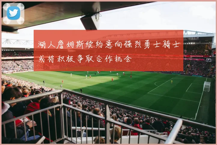 湖人詹姆斯续约意向强烈勇士骑士或将积极争取合作机会