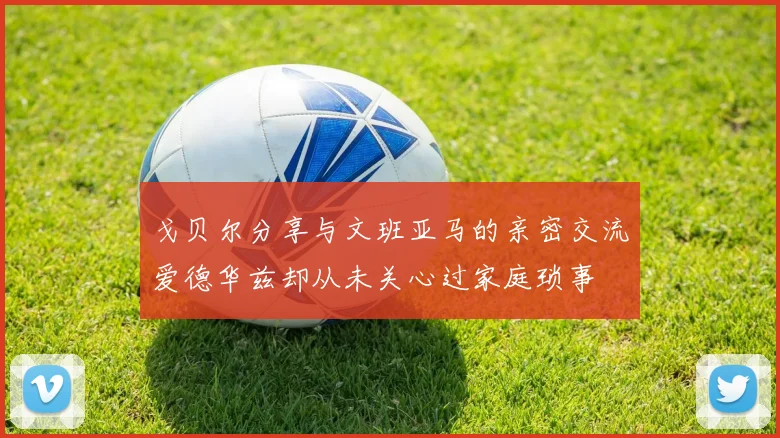 戈贝尔分享与文班亚马的亲密交流爱德华兹却从未关心过家庭琐事