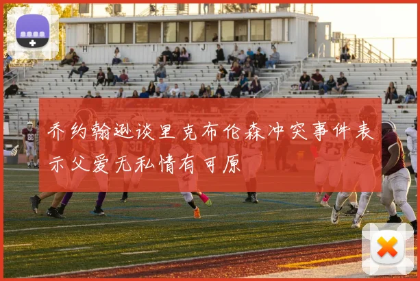 乔约翰逊谈里克布伦森冲突事件表示父爱无私情有可原