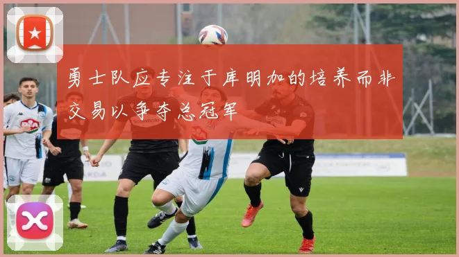 勇士队应专注于库明加的培养而非交易以争夺总冠军