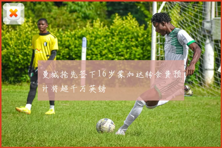 曼城抢先签下16岁蒙加达转会费预计将超千万英镑