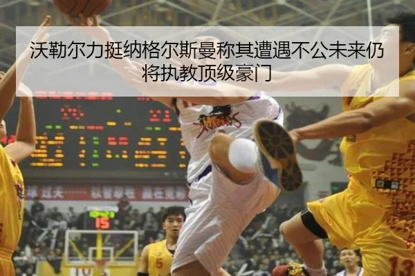 沃勒尔力挺纳格尔斯曼称其遭遇不公未来仍将执教顶级豪门 - 3377.com